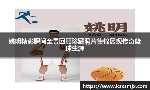姚明精彩瞬间全景回顾珍藏照片集锦展现传奇篮球生涯