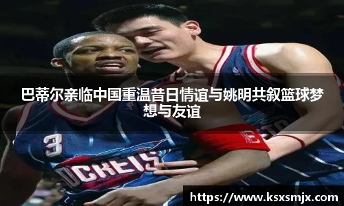 巴蒂尔亲临中国重温昔日情谊与姚明共叙篮球梦想与友谊