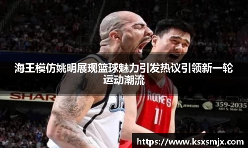 海王模仿姚明展现篮球魅力引发热议引领新一轮运动潮流