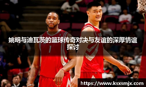 姚明与迪瓦茨的篮球传奇对决与友谊的深厚情谊探讨